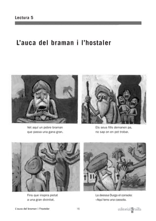 16
Lectura 5
L’auca del braman i l’hostaler
Els seus fills demanen pa,
no sap on en pot trobar.
La deessa Durga el consola:
–Aquí tens una cassola.
Vet aquí un pobre braman
que passa una gana gran.
Fins que inspira pietat
a una gran divinitat.
L’auca del braman i l’hostaler
 