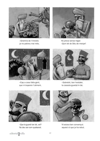 Nom i cognoms: ___________________________________________________ Data: _________________________
Lectura 1
17
Ho prova sense trigar:
–Quin bé de Déu de menjar!
–Sobretot, bon hostaler,
la cassola guarda’m bé.
N’estava ben convençut:
aquest sí que ja ha rebut.
–Girant-la de l’inrevés
ja no patireu mai més.
–Cap a casa falta gent,
que m’esperen l’aliment.
–Que la guardi tan bé, vol?
No deu ser com qualsevol.
 