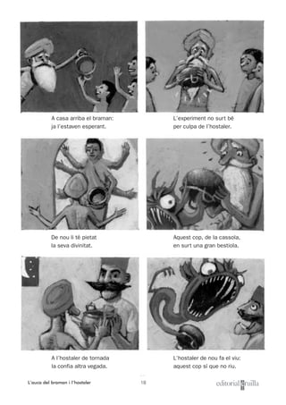 18
Nom i cognoms: ___________________________________________________ Data: _________________________
Lectura 1
L’auca del braman i l’hostaler
L’experiment no surt bé
per culpa de l’hostaler.
Aquest cop, de la cassola,
en surt una gran bestiola.
L’hostaler de nou fa el viu:
aquest cop sí que no riu.
A casa arriba el braman:
ja l’estaven esperant.
De nou li té pietat
la seva divinitat.
A l’hostaler de tornada
la confia altra vegada.
 