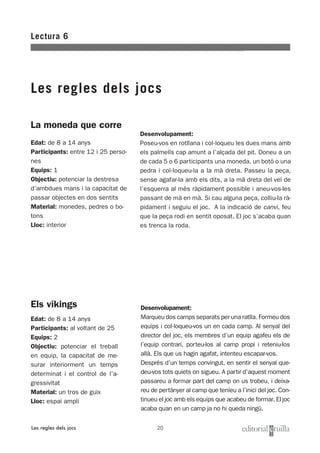 20
La moneda que corre
Edat: de 8 a 14 anys
Participants: entre 12 i 25 perso-
nes
Equips: 1
Objectiu: potenciar la destresa
d’ambdues mans i la capacitat de
passar objectes en dos sentits
Material: monedes, pedres o bo-
tons
Lloc: interior
Lectura 6
Les regles dels jocs
Les regles dels jocs
Els víkings
Edat: de 8 a 14 anys
Participants: al voltant de 25
Equips: 2
Objectiu: potenciar el treball
en equip, la capacitat de me-
surar interiorment un temps
determinat i el control de l’a-
gressivitat
Material: un tros de guix
Lloc: espai ampli
Desenvolupament:
Marqueu dos camps separats per una ratlla. Formeu dos
equips i col·loqueu-vos un en cada camp. Al senyal del
director del joc, els membres d’un equip agafeu els de
l’equip contrari, porteu-los al camp propi i reteniu-los
allà. Els que us hagin agafat, intenteu escapar-vos.
Després d’un temps convingut, en sentir el senyal que-
deu-vos tots quiets on sigueu. A partir d’aquest moment
passareu a formar part del camp on us trobeu, i deixa-
reu de pertànyer al camp que teníeu a l’inici del joc. Con-
tinueu el joc amb els equips que acabeu de formar. El joc
acaba quan en un camp ja no hi queda ningú.
Desenvolupament:
Poseu-vos en rotllana i col·loqueu les dues mans amb
els palmells cap amunt a l’alçada del pit. Doneu a un
de cada 5 o 6 participants una moneda, un botó o una
pedra i col·loqueu-la a la mà dreta. Passeu la peça,
sense agafar-la amb els dits, a la mà dreta del veí de
l’esquerra al més ràpidament possible i aneu-vos-les
passant de mà en mà. Si cau alguna peça, colliu-la rà-
pidament i seguiu el joc. A la indicació de canvi, feu
que la peça rodi en sentit oposat. El joc s’acaba quan
es trenca la roda.
 