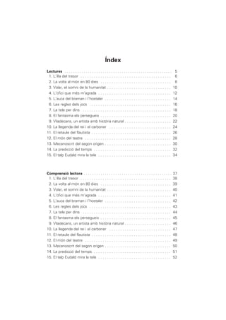 Lectures . . . . . . . . . . . . . . . . . . . . . . . . . . . . . . . . . . . . . . . . . . . . . . . . . . . 5
1. L’illa del tresor . . . . . . . . . . . . . . . . . . . . . . . . . . . . . . . . . . . . . . . . . 6
2. La volta al món en 80 dies . . . . . . . . . . . . . . . . . . . . . . . . . . . . . . . . 8
3. Volar, el somni de la humanitat . . . . . . . . . . . . . . . . . . . . . . . . . . . . . 10
4. L’ofici que més m’agrada . . . . . . . . . . . . . . . . . . . . . . . . . . . . . . . . . 12
5. L’auca del braman i l’hostaler . . . . . . . . . . . . . . . . . . . . . . . . . . . . . . 14
6. Les regles dels jocs . . . . . . . . . . . . . . . . . . . . . . . . . . . . . . . . . . . . . 16
7. La tele per dins . . . . . . . . . . . . . . . . . . . . . . . . . . . . . . . . . . . . . . . . 18
8. El fantasma els persegueix . . . . . . . . . . . . . . . . . . . . . . . . . . . . . . . . 20
9. Viladecans, un artista amb història natural . . . . . . . . . . . . . . . . . . . . . 22
10. La llegenda del rei i el carboner . . . . . . . . . . . . . . . . . . . . . . . . . . . . 24
11. El retaule del flautista . . . . . . . . . . . . . . . . . . . . . . . . . . . . . . . . . . . . 26
12. El món del teatre . . . . . . . . . . . . . . . . . . . . . . . . . . . . . . . . . . . . . . . 28
13. Mecanoscrit del segon origen . . . . . . . . . . . . . . . . . . . . . . . . . . . . . . 30
14. La predicció del temps . . . . . . . . . . . . . . . . . . . . . . . . . . . . . . . . . . . 32
15. El talp Eudald mira la tele . . . . . . . . . . . . . . . . . . . . . . . . . . . . . . . . . 34
Comprensió lectora . . . . . . . . . . . . . . . . . . . . . . . . . . . . . . . . . . . . . . . . . . 37
1. L’illa del tresor . . . . . . . . . . . . . . . . . . . . . . . . . . . . . . . . . . . . . . . . . 38
2. La volta al món en 80 dies . . . . . . . . . . . . . . . . . . . . . . . . . . . . . . . . 39
3. Volar, el somni de la humanitat . . . . . . . . . . . . . . . . . . . . . . . . . . . . . 40
4. L’ofici que més m’agrada . . . . . . . . . . . . . . . . . . . . . . . . . . . . . . . . . 41
5. L’auca del braman i l’hostaler . . . . . . . . . . . . . . . . . . . . . . . . . . . . . . 42
6. Les regles dels jocs . . . . . . . . . . . . . . . . . . . . . . . . . . . . . . . . . . . . . 43
7. La tele per dins . . . . . . . . . . . . . . . . . . . . . . . . . . . . . . . . . . . . . . . . 44
8. El fantasma els persegueix . . . . . . . . . . . . . . . . . . . . . . . . . . . . . . . . 45
9. Viladecans, un artista amb història natural . . . . . . . . . . . . . . . . . . . . . 46
10. La llegenda del rei i el carboner . . . . . . . . . . . . . . . . . . . . . . . . . . . . 47
11. El retaule del flautista . . . . . . . . . . . . . . . . . . . . . . . . . . . . . . . . . . . . 48
12. El món del teatre . . . . . . . . . . . . . . . . . . . . . . . . . . . . . . . . . . . . . . . 49
13. Mecanoscrit del segon origen . . . . . . . . . . . . . . . . . . . . . . . . . . . . . . 50
14. La predicció del temps . . . . . . . . . . . . . . . . . . . . . . . . . . . . . . . . . . . 51
15. El talp Eudald mira la tele . . . . . . . . . . . . . . . . . . . . . . . . . . . . . . . . . 52
Índex
 
