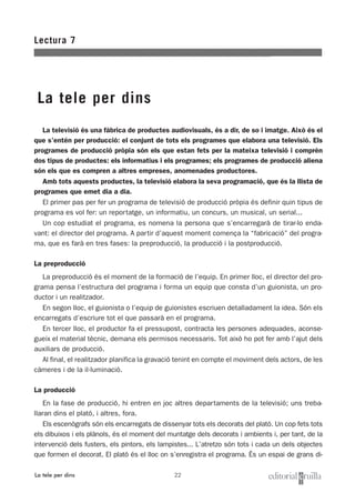 22
Lectura 7
La tele per dins
La tele per dins
La televisió és una fàbrica de productes audiovisuals, és a dir, de so i imatge. Això és el
que s’entén per producció: el conjunt de tots els programes que elabora una televisió. Els
programes de producció pròpia són els que estan fets per la mateixa televisió i comprèn
dos tipus de productes: els informatius i els programes; els programes de producció aliena
són els que es compren a altres empreses, anomenades productores.
Amb tots aquests productes, la televisió elabora la seva programació, que és la llista de
programes que emet dia a dia.
El primer pas per fer un programa de televisió de producció pròpia és definir quin tipus de
programa es vol fer: un reportatge, un informatiu, un concurs, un musical, un serial...
Un cop estudiat el programa, es nomena la persona que s’encarregarà de tirar-lo enda-
vant: el director del programa. A partir d’aquest moment comença la “fabricació” del progra-
ma, que es farà en tres fases: la preproducció, la producció i la postproducció.
La preproducció
La preproducció és el moment de la formació de l’equip. En primer lloc, el director del pro-
grama pensa l’estructura del programa i forma un equip que consta d’un guionista, un pro-
ductor i un realitzador.
En segon lloc, el guionista o l’equip de guionistes escriuen detalladament la idea. Són els
encarregats d’escriure tot el que passarà en el programa.
En tercer lloc, el productor fa el pressupost, contracta les persones adequades, aconse-
gueix el material tècnic, demana els permisos necessaris. Tot això ho pot fer amb l’ajut dels
auxiliars de producció.
Al final, el realitzador planifica la gravació tenint en compte el moviment dels actors, de les
càmeres i de la il·luminació.
La producció
En la fase de producció, hi entren en joc altres departaments de la televisió; uns treba-
llaran dins el plató, i altres, fora.
Els escenògrafs són els encarregats de dissenyar tots els decorats del plató. Un cop fets tots
els dibuixos i els plànols, és el moment del muntatge dels decorats i ambients i, per tant, de la
intervenció dels fusters, els pintors, els lampistes... L’atretzo són tots i cada un dels objectes
que formen el decorat. El plató és el lloc on s’enregistra el programa. És un espai de grans di-
 