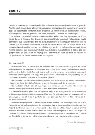 mensions especialment preparat per facilitar la feina de tots els que intervenen en la gravació.
Aquí és on els actors duran a terme les accions que marca el guió i es convertiran en personat-
ges i els presentadors conduiran el seu programa. Els il·luminadors, un cop muntat el decorat,
són els que han de crear, per mitjà dels focus, l’atmosfera on viuran els personatges.
La sala de control està situada fora del plató i és el lloc des d’on es controla tot el que
passa durant la gravació. Des d’aquesta sala, el realitzador va donant instruccions a través
del regidor, que és qui dirigeix dins del plató. Els càmeres s’encarreguen d’anar buscant els
plànols que tria el realitzador des de la sala de control. Els tècnics de so fan arribar el so
amb el màxim de qualitat, evitant que s’hi barregin sorolls i obrint pas als micros de les di-
ferents persones que van intervenint. I al final, la sala de maquillatge és el lloc de pas obli-
gat per a tots els que surten en un programa i en el vestuari és on es vetlla pel tipus de ro-
ba que han de portar els que surten en el programa.
La postproducció
En la tercera fase, la postproducció, s’hi dóna la forma definitiva al programa. En la ma-
joria dels casos els programes s’emeten en diferit, és a dir, el moment de la gravació no coin-
cideix amb el de l’emissió. Per això, la gravació pot interrompre’s i una mateixa escena pot
repetir-se tantes vegades com calgui fins que quedi bé. Tot el material enregistrat segueix un
procés de tractament i elaboració: és la postproducció.
Els muntadors de vídeo enllesteixen, en primer lloc, les imatges; les tallen, les enganxen,
hi posen els títols de crèdit, afegeixen la careta de presentació del programa...
Els muntadors d’àudio són els que hi posen les músiques de fons i hi introdueixen els
efectes sonors (aplaudiments, sirenes, soroll de bombes, campanes...).
A la sala de disseny gràfic s’encarreguen d’afegir a les imatges altres tipus de material
gràfic com ara dibuixos, rètols, mapes, gràfics, etc. Els ordinadors prenen un paper molt im-
portant, ja que es dibuixa a la pantalla, es creen gammes de colors, es fan ombres, es dó-
na relleu i moviment...
Finalment els programes ja estan a punt de ser emesos. Els encarregats que no s’aturi
l’emissió són els del departament de continuïtat. Aquí arriben totes les cintes i es van en-
llaçant. Continuïtat és com la torre de control d’un aeroport. Des d’aquí, el senyal elèctric
amb què funciona el vídeo es transforma en senyal electromagnètic i s’envia, per mitjà d’un
cable de fibra òptica, cap al centre emissor, que a Catalunya és la torre Foster de Collsero-
la. Des d’allà el senyal surt a l’aire i comença la seva ruta cap a les nostres cases.
Francesc Grané (adaptació)
Lectura 7
23
 