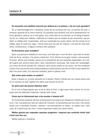 Es necessita una habilitat concreta per dedicar-se a la pintura, o bé se’n pot aprendre?
És un aprenentatge lent i complicat. Cada dia es comença de nou, es parteix de zero, o
almenys aquesta és la meva intenció. És possible que existeixi una certa predisposició na-
tural, genètica, però jo no hi crec gaire. Crec molt més en la voluntat, en el desig d’expres-
sar-se, en l’afany per millorar i sobretot en l’esforç que el creador fa per emocionar, per es-
tablir un diàleg amb l’espectador, amb qui contempla les seves obres. De fet només és el
diàleg, sigui al nivell que sigui, l’única cosa que ens pot fer millorar i ens pot fer més tole-
rants, comprensius i d’alguna manera més solidaris.
Et diverteixes quan treballes?
Quan una persona treballa en una cosa, una idea que li surt de dins i que sent la neces-
sitat de fer-la, sempre s’ho passa malament. S’és víctima d’una gran tensió i preocupació.
El pintor, alhora que treballa, pensa en la complicitat del seu possible espectador, és a dir,
de la gent que veurà la seva obra i això, naturalment, preocupa. Són coses de l’autoexigèn-
cia (mirar de fer-ho sempre bé i diferent, però sense perdre el teu estil) i de tirar endavant
sense mirar mai enrere amb autocomplaença (evitar pensar que ets el millor o que aquell tre-
ball t’ha sortit rodó). Em diverteix treballar, però hi pateixo molt.
Què sents quan acabes un quadre?
Quan n’acabo un, ja estic pensant en el proper. Perdo l’interès per les meves obres just
en el moment en què l’agafen les altres que encara he de fer.
En quina part del procés disfrutes més?
En el curt o llarg trajecte que va de la idea al final, o sigui quan estic creant, en el con-
tacte amb els diferents materials i també amb l’atzar.
Creus que és interessant que a les escoles s’ensenyi art?
És fonamental assentar de bon començament les bases per despertar l’interès per la cul-
tura i l’art. Cal potenciar tots els valors de l’emoció i la sensibilitat que els nens i les nenes
tenen com a facultats intactes i obertes i cal estimular-les al màxim. Jo mateix me’n refio
molt, de l’opinió que els nens i nenes expressen sobre les meves obres.
Moltes gràcies per respondre aquestes preguntes i esperem que continuïs tenint tant
d’èxit com fins ara.
Moltes gràcies a vosaltres.
Lectura 9
27
 