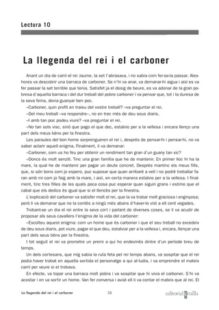 28
Anant un dia de camí el rei Jaume, la set l’abrasava, i no sabia com fer-se-la passar. Ales-
hores va descobrir una barraca de carboner. Se n’hi va anar, va demanar-hi aigua i així es va
fer passar la set terrible que tenia. Satisfet ja el desig de beure, es va adonar de la gran po-
bresa d’aquella barraca i del dur treball del pobre carboner i va pensar que, tot i la duresa de
la seva feina, devia guanyar ben poc.
–Carboner, quin profit en traieu del vostre treball? –va preguntar el rei.
–Del meu treball –va respondre–, no en trec més de deu sous diaris.
–I amb tan poc podeu viure? –va preguntar el rei.
–No tan sols visc, sinó que pago el que dec, estalvio per a la vellesa i encara llenço una
part dels meus béns per la finestra.
Les paraules del bon home sorprengueren el rei i, després de pensar-hi i pensar-hi, no va
saber aclarir aquell enigma. Finalment, li va demanar:
–Carboner, com us ho feu per obtenir un rendiment tan gran d’un guany tan xic?
–Doncs és molt senzill. Tinc una gran família que he de mantenir. En primer lloc hi ha la
mare, la qual he de mantenir per pagar un deute concret. Després mantinc els meus fills,
que, si són bons com jo espero, puc suposar que quan arribaré a vell i no podré treballar fa-
ran amb mi com jo faig amb la mare, i així, en certa manera estalvio per a la vellesa. I final-
ment, tinc tres filles de les quals poca cosa puc esperar quan siguin grans i estimo que el
cabal que els dedico és igual que si el llencés per la finestra.
L’explicació del carboner va satisfer molt el rei, que la va trobar molt graciosa i enginyosa;
però li va demanar que no la contés a ningú més abans d’haver-lo vist a ell cent vegades.
Trobant-se un dia el rei entre la seva cort i parlant de diverses coses, se li va acudir de
proposar als seus cavallers l’enigma de la vida del carboner:
–Escolteu aquest enigma: com un home que és carboner i que el seu treball no excedeix
de deu sous diaris, pot viure, pagar el que deu, estalviar per a la vellesa i, encara, llençar una
part dels seus béns per la finestra.
I tot seguit el rei va prometre un premi a qui ho endevinés dintre d’un període breu de
temps.
Un dels cortesans, que mig sabia la ruta feta pel rei temps abans, va sospitar que el rei
podia haver trobat en aquella sortida el personatge a qui al·ludia, i va emprendre el mateix
camí per veure si el trobava.
En efecte, va topar una barraca molt pobra i va sospitar que hi vivia el carboner. S’hi va
acostar i en va sortir un home. Van fer conversa i aviat ell li va contar el mateix que al rei. El
Lectura 10
La llegenda del rei i el carboner
La llegenda del rei i el carboner
 