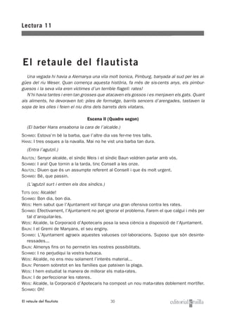 30
Una vegada hi havia a Alemanya una vila molt bonica, Pimburg, banyada al sud per les ai-
gües del riu Weser. Quan comença aquesta història, fa més de sis-cents anys, els pimbur-
guesos i la seva vila eren víctimes d’un terrible flagell: rates!
N’hi havia tantes i eren tan grosses que atacaven els gossos i es menjaven els gats. Quant
als aliments, ho devoraven tot: piles de formatge, barrils sencers d’arengades, tastaven la
sopa de les olles i feien el niu dins dels barrets dels vilatans.
Escena II (Quadre segon)
(El barber Hans ensabona la cara de l’alcalde.)
SCHMID: Estova’m bé la barba, que l’altre dia vas fer-me tres talls.
HANS: I tres osques a la navalla. Mai no he vist una barba tan dura.
(Entra l’agutzil.)
AGUTZIL: Senyor alcalde, el síndic Weis i el síndic Baun voldrien parlar amb vós.
SCHMID: I ara! Que tornin a la tarda, tinc Consell a les onze.
AGUTZIL: Diuen que és un assumpte referent al Consell i que és molt urgent.
SCHMID: Bé, que passin.
(L’agutzil surt i entren els dos síndics.)
TOTS DOS: Alcalde!
SCHMID: Bon dia, bon dia.
WEIS: Hem sabut que l’Ajuntament vol llançar una gran ofensiva contra les rates.
SCHMID: Efectivament, l’Ajuntament no pot ignorar el problema. Farem el que calgui i més per
tal d’aniquilar-les.
WEIS: Alcalde, la Corporació d’Apotecaris posa la seva ciència a disposició de l’Ajuntament.
BAUN: I el Gremi de Manyans, el seu enginy.
SCHMID: L’Ajuntament agraeix aquestes valuoses col·laboracions. Suposo que són desinte-
ressades...
BAUN: Almenys fins on ho permetin les nostres possibilitats.
SCHMID: I no perjudiqui la vostra butxaca.
WEIS: Alcalde, no ens mou solament l’interès material...
BAUN: Pensem sobretot en les famílies que pateixen la plaga.
WEIS: I hem estudiat la manera de millorar els mata-rates.
BAUN: I de perfeccionar les rateres.
WEIS: Alcalde, la Corporació d’Apotecaris ha compost un nou mata-rates doblement mortífer.
SCHMID: Oh!
Lectura 11
El retaule del flautista
El retaule del flautista
 