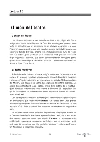 32
L’origen del teatre
Les primeres representacions teatrals van tenir el seu origen a la Grècia
antiga, molt abans del naixement de Crist. Els teatres grecs estaven cons-
truïts en pedra formant un semicercle on se situaven les grades i, al fons,
l’escenari. Aquesta estructura feia possible que els espectadors poguessin
sentir els diàlegs de l’obra, encara que estiguessin situats lluny de l’esce-
nari. Els actors grecs portaven unes màscares molt grosses fetes amb
draps enguixats i acolorits, que sovint complementaven amb grans perru-
ques i vestits molt llargs. A l’escenari, els actors declamaven i cantaven els
textos al ritme d’una flauta.
El teatre medieval
Al final de l’edat mitjana, el teatre religiós va fer acte de presència a les
ciutats. Un pregoner reclutava actors entre la població. Capellans, burgesos
i artesans s’oferien voluntaris per representar els gairebé 500 personatges
del Misteri, una llarga peça teatral que explicava la història sagrada. Els
actors deien el text amb força i aplom, enmig de la cridòria de la multitud i
quan acabaven tornaven als seus seients. L’animador de l’espectacle diri-
gia el Misteri com un director d’orquestra: donava la sortida als actors i
apuntava el text.
Des del segle XIII, a més del teatre religiós, van començar a proliferar peti-
tes companyies que representaven farses. Les farses eren unes petites
peces còmiques que es representaven en els entreactes del Misteri per dis-
treure el públic. Més endavant, les farses es van convertir en un gènere a
part.
En aquesta època també eren molt populars les companyies teatrals de
la Commedia dell’Arte, que feien representacions còmiques a les places
dels pobles sobre un taulat molt senzill. L’arlequí, el personatge més
emblemàtic d’aquestes companyies ambulants, era un comediant vestit
amb roba de coloraines que feia cabrioles, cantava i recitava, però sobre-
tot, feia servir la imaginació i l’enginy.
Lectura 12
El món del teatre
El món del teatre
 