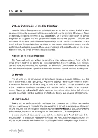 William Shakespeare, el rei dels dramaturgs
L’anglès William Shakespeare, un dels genis teatrals de tots els temps, dirigia i a vega-
des interpretava els seus personatges en un dels teatres més famosos d’Europa, el Globe
de Londres, que podia acollir fins a 800 espectadors. En el Globe es barrejaven les dames
elegants i els burgesos rics amb gent de les classes socials més populars. L’ambient era
tensíssim, els espectadors intercanviaven paraules grolleres. Els actors declamaven un text
escrit amb una llengua riquíssima, barreja de les expressions pedants dels nobles i les més
grolleres de les classes populars. Shakespeare mesclava amb encert l’encís i el vici, la fan-
tasia i el crim, els temes profunds i les pallassades.
Molière, el rei dels comediants
A la França del segle XVII, Molière era considerat el rei dels comediants. Durant més de
dotze anys va recórrer els camins de França representant les seves obres, on es ridiculit-
zen els avars, els vanitosos, els hipòcrites i els seductors. Caricaturitzant els defectes de
les persones i fent que es riguessin de les seves febleses, Molière aspirava a corregir-les.
La tramoia
Fins al segle XVI, les companyies de comediants actuaven a places públiques o a les
cases dels nobles. A poc a poc, però, a Anglaterra, Espanya i Itàlia es van començar a cons-
truir teatres. Aleshores va néixer el desig de millorar els decorats, un luxe inaccessible per
a les companyies ambulants, equipades amb material escàs. Al segle XVII va començar,
doncs, l’època de la tramoia. El públic ingenu es meravellava veient baixar del cel, entre
grinyols de politges i cordes, qualsevol artefacte del decorat que amagava el mecanisme.
El teatre modern
A poc a poc, les tècniques teatrals, que ja eren prou complexes, van mobilitzar molts profes-
sionals, es va imposar la necessitat d’un cap que dirigís el conjunt de persones que intervenen
en una obra. Per això, en el segle XIX apareix la figura del director teatral, el qual, juntament amb
l’autor del text, els actors, els escenògrafs, els tècnics de llum…, munta l’espectacle.
El teatre actualment és una empresa on treballa moltíssima gent. A part de l’autor de l’o-
bra, els actors i el director, es necessiten tècnics de tota mena. Els actors segueixen unes tèc-
niques força complexes: domini de la veu, capacitat per interioritzar el personatge, elasticitat...
Lectura 12
33
 