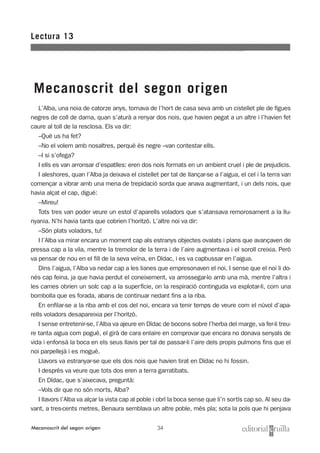 34
L’Alba, una noia de catorze anys, tornava de l’hort de casa seva amb un cistellet ple de figues
negres de coll de dama, quan s’aturà a renyar dos nois, que havien pegat a un altre i l’havien fet
caure al toll de la resclosa. Els va dir:
–Què us ha fet?
–No el volem amb nosaltres, perquè és negre –van contestar ells.
–I si s’ofega?
I ells es van arronsar d’espatlles: eren dos nois formats en un ambient cruel i ple de prejudicis.
I aleshores, quan l’Alba ja deixava el cistellet per tal de llançar-se a l’aigua, el cel i la terra van
començar a vibrar amb una mena de trepidació sorda que anava augmentant, i un dels nois, que
havia alçat el cap, digué:
–Mireu!
Tots tres van poder veure un estol d’aparells voladors que s’atansava remorosament a la llu-
nyania. N’hi havia tants que cobrien l’horitzó. L’altre noi va dir:
–Són plats voladors, tu!
I l’Alba va mirar encara un moment cap als estranys objectes ovalats i plans que avançaven de
pressa cap a la vila, mentre la tremolor de la terra i de l’aire augmentava i el soroll creixia. Però
va pensar de nou en el fill de la seva veïna, en Dídac, i es va capbussar en l’aigua.
Dins l’aigua, l’Alba va nedar cap a les lianes que empresonaven el noi. I sense que el noi li do-
nés cap feina, ja que havia perdut el coneixement, va arrossegar-lo amb una mà, mentre l’altra i
les cames obrien un solc cap a la superfície, on la respiració continguda va explotar-li, com una
bombolla que es forada, abans de continuar nedant fins a la riba.
En enfilar-se a la riba amb el cos del noi, encara va tenir temps de veure com el núvol d’apa-
rells voladors desapareixia per l’horitzó.
I sense entretenir-se, l’Alba va ajeure en Dídac de bocons sobre l’herba del marge, va fer-li treu-
re tanta aigua com pogué, el girà de cara enlaire en comprovar que encara no donava senyals de
vida i enfonsà la boca en els seus llavis per tal de passar-li l’aire dels propis pulmons fins que el
noi parpellejà i es mogué.
Llavors va estranyar-se que els dos nois que havien tirat en Dídac no hi fossin.
I després va veure que tots dos eren a terra garratibats.
En Dídac, que s’aixecava, preguntà:
–Vols dir que no són morts, Alba?
I llavors l’Alba va alçar la vista cap al poble i obrí la boca sense que li’n sortís cap so. Al seu da-
vant, a tres-cents metres, Benaura semblava un altre poble, més pla; sota la pols que hi penjava
Lectura 13
Mecanoscrit del segon origen
Mecanoscrit del segon origen
 