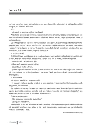 com una boira. Les cases s’amuntegaven les unes damunt les altres, com si les hagués esclafat
una gran mà barroera. Exclamà:
–Oh!
I tot seguit va arrencar a córrer camí avall.
A la vila no quedava res dempeus. Els edificis s’havien ensorrat. Tot de pedres i de teules par-
tides estaven escampades pels carrers i cobrien les voreres. I arreu, mig colgats per les runes, hi
havia cadàvers.
De sobte pensà què els devia haver passat als seus pares. I va córrer cap al tombant on hi ha-
via casa seva. I ara la casa ja no hi era. La casa s’havia precipitat damunt del sostre dels baixos
i a sota hi havia el pare, la mare... Va alçar les mans. I els llavis li tremolaven pel plor... fins que
una veueta, que també plorava, digué al seu costat:
–I la mare, Alba?
En Dídac l’havia seguida des de la resclosa, havia recorregut com ella els carrers visitats per
la mort, fins que havia arribat a casa seva. Perquè vivia allí, al costat, amb la Margarida.
L’Alba l’abraçà i ploraren tots dos.
L’Alba, però, va asserenar-se i digué:
–Deuen haver matat tothom.
I quan li explicava allò dels avions, que ell no havia vist perquè era sota l’aigua, van sentir un
crit inesperat que els va fer girar el cap i van veure l’ocell que tenien al pati que movia les ales
dins la gàbia.
–La cadernera!
–No estem sols Dídac, no estem sols!
I hi estaven, no havia quedat ningú de la seva espècie, ni cap mamífer. Havien quedat, però,
les gallines, les mosques...
Tot explorant el terreny l’Alba es feia preguntes: però quina mena de vibració podia haver estat
aquella que matés persones, animals, però que hagués respectat els insectes i els ocells?, que
potser també havia succeït el mateix en altres ciutats?
En Dídac va preguntar:
–A tot arreu deu haver estat igual, Alba?
–De seguida ho sabrem.
Van recórrer la vila per proveir-se de roba, aliments i estris necessaris per començar l’expedi-
ció. Van dirigir-se al punt més alt de la vila i amb els prismàtics confirmaren que també el poble
veí havia sucumbit a l’atac.
Manuel de Pedrolo (adaptació)
Lectura 13
35
 