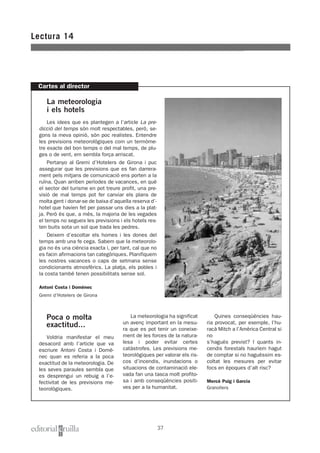 Lectura 14
37
Cartes al director
La meteorologia
i els hotels
Les idees que es plantegen a l’article La pre-
dicció del temps són molt respectables, però, se-
gons la meva opinió, són poc realistes. Entendre
les previsions meteorològiques com un termòme-
tre exacte del bon temps o del mal temps, de plu-
ges o de vent, em sembla força arriscat.
Pertanyo al Gremi d’Hotelers de Girona i puc
assegurar que les previsions que es fan darrera-
ment pels mitjans de comunicació ens porten a la
ruïna. Quan arriben períodes de vacances, en què
el sector del turisme en pot treure profit, una pre-
visió de mal temps pot fer canviar els plans de
molta gent i donar-se de baixa d’aquella reserva d’-
hotel que havien fet per passar uns dies a la plat-
ja. Però és que, a més, la majoria de les vegades
el temps no segueix les previsions i els hotels res-
ten buits sota un sol que bada les pedres.
Deixem d’escoltar els homes i les dones del
temps amb una fe cega. Sabem que la meteorolo-
gia no és una ciència exacta i, per tant, cal que no
es facin afirmacions tan categòriques. Planifiquem
les nostres vacances o caps de setmana sense
condicionants atmosfèrics. La platja, els pobles i
la costa també tenen possibilitats sense sol.
Antoni Costa i Domènec
Gremi d’Hotelers de Girona
Poca o molta
exactitud...
Voldria manifestar el meu
desacord amb l’article que va
escriure Antoni Costa i Domè-
nec quan es referia a la poca
exactitud de la meteorologia. De
les seves paraules sembla que
es desprengui un rebuig a l’e-
fectivitat de les previsions me-
teorològiques.
La meteorologia ha significat
un avenç important en la mesu-
ra que es pot tenir un coneixe-
ment de les forces de la natura-
lesa i poder evitar certes
catàstrofes. Les previsions me-
teorològiques per valorar els ris-
cos d’incendis, inundacions o
situacions de contaminació ele-
vada fan una tasca molt profito-
sa i amb conseqüències positi-
ves per a la humanitat.
Quines conseqüències hau-
ria provocat, per exemple, l’hu-
racà Mitch a l’Amèrica Central si
no
s’hagués previst? I quants in-
cendis forestals hauríem hagut
de comptar si no haguéssim es-
coltat les mesures per evitar
focs en èpoques d’alt risc?
Mercè Puig i Garcia
Granollers
 