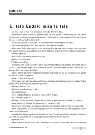 38
–Jo volia veure el mar. Feia temps que en sentia dir meravelles.
Els humans Cap de Carbassa, quan tornaven del mar, tenien la pell més bruna i els cabells
més daurats, trepitjaven lleugers i sospiraven: “Quines vacances vora el mar!” I tenien l’alè sa-
lat com el vent que bufava de llevant.
–Un dia em va picar la curiositat i ja sabeu com ens ho maneguem els talps...
–Vas cavar una galeria! –va cridar en Bala, ràpid com un llampec.
–Això mateix. Vaig cavar i cavar i no em vaig aturar fins que vaig estar-ne segur. La humitat salo-
bre, aquella sentor de iode, el tacte de la sorra. Ja hi era. Vaig sortir enfora i vet aquí la sorpresa.
–Quina sorpresa?
–Un cau de Caps de Carbassa amb rodes.
–Per la mosca vironera!
L’Eudald va rectificar.
–Un cau no, una ciutat sencera de petits caus arrenglerats els uns al costat dels altres, blancs
i lluents, damunt unes rodes, amb tauletes al defora, cadires virolades de flors i tendals de rat-
lles que feien una ombra deliciosa.
»Jo sóc tafaner de mena i vaig sentir curiositat. Vaig enfilar-me per les escales del cau que te-
nia més a la vora i vaig entrar.
–I què hi havia dins la casa?
–Hi havia un gran televisor. Al davant hi seien dos Caps de Carbassa grans i tres Caps de Car-
bassa petits que menjaven crispetes i ploraven.
–Per què ploraven, tiet?
–Ploraven perquè miraven la tele.
–La tele fa plorar?
–Unes vegades fa plorar, d’altres fa riure, d’altres fa por...
–És una capsa màgica?
–Molt bé, Taca-rodona! Les imatges són de mentida, però semblen de debò. És màgica.
–I què van dir els Caps de Carbassa quan et van veure, tiet?
–No em van veure. Quan els Caps de Carbassa miren la tele no tenen ulls per a res més.
»Jo ho vaig aprofitar per ensumar i descobrir on era i qui eren els Caps de Carbassa que seien
davant la capsa màgica.
»Havia anat a parar a un càmping al costat del mar. Era dalt una rulot on passaven l’estiu uns
avis amb els seus néts. Tot el càmping els coneixia com la família Telerina.
–I per què, tiet?
–Perquè no sortien mai de la rulot i passaven el dia davant la tele. Exactament com els vaig
Lectura 15
El talp Eudald mira la tele
El talp Eudald mira la tele
 