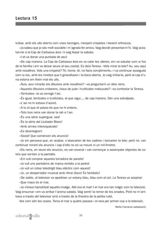 trobar, amb els ulls oberts com unes taronges, menjant crispetes i bevent refrescos.
»Ja sabeu que jo sóc molt sociable i m’agrada fer amics. Vaig decidir presentar-m’hi. Vaig acos-
tar-me a la Cap de Carbassa àvia i li vaig llepar la sabata.
–I et va donar una puntada de peu!
–De cap manera. La Cap de Carbassa àvia es va calar les ulleres, em va saludar com si fos
de la família i em va deixar seure al seu costat. Es deia Teresa. «Vols mirar la tele? Au, seu aquí
amb nosaltres. Vols una crispeta? Té, home, té, no facis compliments.» I va continuar asseguda
com si res, amb les ninetes que li giravoltaven i la boca oberta. Jo vaig imitar-la, però al cap d’u-
na estona em feien mal els ulls.
–Àvia, avui miraràs els dibuixos amb nosaltres? –va preguntar-li un dels nens.
–Aquests dibuixos cridaners, claus de judo i truitícoles matxucats? –va contestar la Teresa.
–Terrícoles– la va corregir l’avi.
–És igual, terrícoles o truitícoles, el que sigui..., de cap manera. Són una salvatjada.
–L’avi no hi estava d’acord.
–A tu el que et passa és que no hi entens.
–Tots tres nens van donar la raó a l’avi.
–És una sèrie superguai, iaia!
–És la sèrie del Lluitador Blanc!
–Amb armes interespacials!
–Es desintegren!
–Sssst! Que comencen els anuncis!
–Jo em pensava que, en acabar, s’aixecarien de les cadires i tancarien la tele; però no, van
continuar mirant els anuncis i cap d’ells no es va moure ni un mil·límetre.
»Els nens, en veure els anuncis, es van esverar i van començar a assenyalar objectes de co-
lors que sortien a la pantalla.
–Em vull comprar aquesta torradora de panets!
–Jo vull uns pantalons de marca rentats a la pedra!
–Jo vull un cotxe teledirigit blau elèctric com aquest!
–Jo, un despertador musical amb ritme disco! És fantàstic!
–De sobte, al televisor va aparèixer un estany blau, blau com el cel. La Teresa va sospirar:
–Que maco és el mar.
–Jo mirava hipnotitzat aquella imatge. Allò era el mar! I el mar era tan màgic com la televisió.
Vaig ensumar i em va arribar l’aroma salada. Vaig sentir la remor de les onades. Però no m’arri-
bava a través del televisor sinó a través de la finestra de la petita rulot.
Ves com són les coses. Tenia el mar a quatre passes i el veia per primer cop a la televisió.
Maite Carranza (adaptació)
Lectura 15
39
 