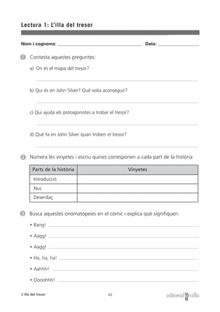 Parts de la història
42
Lectura 1: L’illa del tresor
L’illa del tresor
3 Busca aquestes onomatopeies en el còmic i explica què signifiquen:
• Bang!
• Aagg!
• Aagg!
• Ha, ha, ha!
• Aahhh!
• Oooohhh!
1 Contesta aquestes preguntes:
a) On és el mapa del tresor?
b) Qui és en John Silver? Què volia aconseguir?
c) Qui ajuda els protagonistes a trobar el tresor?
d) Què fa en John Silver quan troben el tresor?
2 Numera les vinyetes i escriu quines corresponen a cada part de la història:
Nom i cognoms: ___________________________________________________ Data: _________________________
Vinyetes
Introducció
Nus
Desenllaç
 