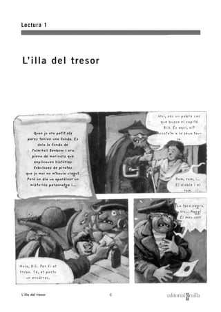 6
Lectura 1
L’illa del tresor
L’illa del tresor
Quan jo era petit els
pares tenien una fonda. Es
deia la fonda de
l’almirall Benbow i era
plena de mariners que
explicaven històries
fabuloses de pirates
que jo mai no m’havia cregut.
Però un dia va aparèixer un
misteriós personatge i...
Noi, sóc un pobre cec
que busca el capità
Bill. És aquí, oi?
Acosta’m a la seva tau-
la.
Rom, rom, i...
El diable i el
rom.
Hola, Bill. Per fi et
trobo. Té, et porto
un encàrrec.
La taca negra.
No... Aagg!
El meu cor!
 