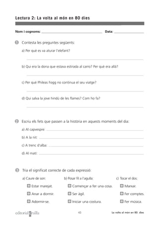 Lectura 2: La volta al món en 80 dies
43 La volta al món en 80 dies
1 Contesta les preguntes següents:
a) Per què es va aturar l’elefant?
b) Qui era la dona que estava estirada al carro? Per què era allà?
c) Per què Phileas Fogg no continua el seu viatge?
d) Qui salva la jove hindú de les flames? Com ho fa?
2 Escriu els fets que passen a la història en aquests moments del dia:
a) Al capvespre:
b) A la nit:
c) A trenc d’alba:
d) Al matí:
Nom i cognoms: ___________________________________________________ Data: _________________________
3 Tria el significat correcte de cada expressió:
a) Caure de son: b) Posar fil a l’agulla: c) Tocar el dos:
Estar marejat. Començar a fer una cosa. Marxar.
Anar a dormir. Ser àgil. Fer comptes.
Adormir-se. Iniciar una costura. Fer música.
 