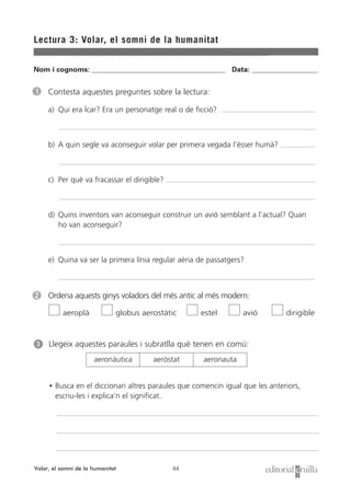 44
Lectura 3: Volar, el somni de la humanitat
Volar, el somni de la humanitat
1 Contesta aquestes preguntes sobre la lectura:
a) Qui era Ícar? Era un personatge real o de ficció?
b) A quin segle va aconseguir volar per primera vegada l’ésser humà?
c) Per què va fracassar el dirigible?
d) Quins inventors van aconseguir construir un avió semblant a l’actual? Quan
ho van aconseguir?
e) Quina va ser la primera línia regular aèria de passatgers?
2 Ordena aquests ginys voladors del més antic al més modern:
aeroplà globus aerostàtic estel avió dirigible
Nom i cognoms: ___________________________________________________ Data: _________________________
Llegeix aquestes paraules i subratlla què tenen en comú:
• Busca en el diccionari altres paraules que comencin igual que les anteriors,
escriu-les i explica’n el significat.
3
aeronàutica aeròstat aeronauta
 