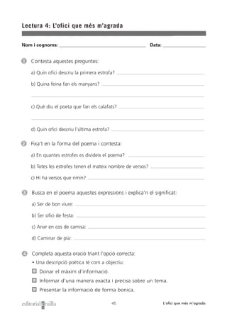 Lectura 4: L’ofici que més m’agrada
45 L’ofici que més m’agrada
1 Contesta aquestes preguntes:
a) Quin ofici descriu la primera estrofa?
b) Quina feina fan els manyans?
c) Què diu el poeta que fan els calafats?
d) Quin ofici descriu l’última estrofa?
4 Completa aquesta oració triant l’opció correcta:
• Una descripció poètica té com a objectiu:
Donar el màxim d’informació.
Informar d’una manera exacta i precisa sobre un tema.
Presentar la informació de forma bonica.
Nom i cognoms: ___________________________________________________ Data: _________________________
2 Fixa’t en la forma del poema i contesta:
a) En quantes estrofes es divideix el poema?
b) Totes les estrofes tenen el mateix nombre de versos?
c) Hi ha versos que rimin?
3 Busca en el poema aquestes expressions i explica’n el significat:
a) Ser de bon viure:
b) Ser ofici de festa:
c) Anar en cos de camisa:
d) Caminar de pla:
 