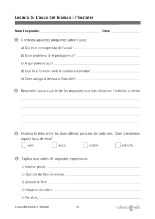 Nom i cognoms: ___________________________________________________ Data: _________________________
46
Lectura 5: L’auca del braman i l’hostaler
L’auca del braman i l’hostaler
1 Contesta aquestes preguntes sobre l’auca:
a) Qui és el protagonista de l’auca?
b) Quin problema té el protagonista?
c) A qui demana ajut?
d) Què fa el braman amb la cassola encantada?
e) Com castiga la deessa a l’hostaler?
2 Resumeix l’auca a partir de les respostes que has donat en l’activitat anterior.
4 Explica què volen dir aquestes expressions:
a) Inspirar pietat:
b) Quin bé de Déu de menjar:
c) Aplacar la fera:
d) Atipar-se de valent:
e) Fer el viu:
3 Observa la rima entre les dues últimes paraules de cada vers. Com s’anomena
aquest tipus de rima?
vers auca rodolí estrofa
 