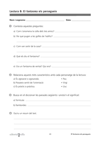 Nom i cognoms: ___________________________________________________ Data: _________________________
Lectura 8: El fantasma els persegueix
49 El fantasma els persegueix
1 Contesta aquestes preguntes:
a) Com s’anomena la colla dels tres amics?
b) Per què pugen a les golfes de l’edifici?
c) Com van sortir de la casa?
d) Què els diu el fantasma?
e) Era un fantasma de veritat? Qui era?
2 Relaciona aquests trets característics amb cada personatge de la lectura:
a) És agosarat o agosarada. • Pau
b) Posseeix sentit de l’orientació • Virgi
c) És pràctic o pràctica. • Lluc
3 Busca en el diccionari les paraules següents i anota’n el significat:
a) fornícula:
b) llambordes:
4 Escriu un resum del text.
 