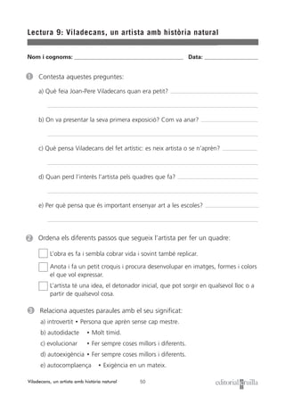 Nom i cognoms: ___________________________________________________ Data: _________________________
50
Lectura 9: Viladecans, un artista amb història natural
Viladecans, un artista amb història natural
2 Ordena els diferents passos que segueix l’artista per fer un quadre:
L’obra es fa i sembla cobrar vida i sovint també replicar.
Anota i fa un petit croquis i procura desenvolupar en imatges, formes i colors
el que vol expressar.
L’artista té una idea, el detonador inicial, que pot sorgir en qualsevol lloc o a
partir de qualsevol cosa.
1 Contesta aquestes preguntes:
a) Què feia Joan-Pere Viladecans quan era petit?
b) On va presentar la seva primera exposició? Com va anar?
c) Què pensa Viladecans del fet artístic: es neix artista o se n’aprèn?
d) Quan perd l’interès l’artista pels quadres que fa?
e) Per què pensa que és important ensenyar art a les escoles?
3 Relaciona aquestes paraules amb el seu significat:
a) introvertit • Persona que aprèn sense cap mestre.
b) autodidacte • Molt tímid.
c) evolucionar • Fer sempre coses millors i diferents.
d) autoexigència • Fer sempre coses millors i diferents.
e) autocomplaença • Exigència en un mateix.
 