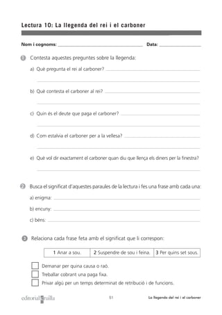 Nom i cognoms: ___________________________________________________ Data: _________________________
Lectura 10: La llegenda del rei i el carboner
51 La llegenda del rei i el carboner
1 Contesta aquestes preguntes sobre la llegenda:
a) Què pregunta el rei al carboner?
b) Què contesta el carboner al rei?
c) Quin és el deute que paga el carboner?
d) Com estalvia el carboner per a la vellesa?
e) Què vol dir exactament el carboner quan diu que llença els diners per la finestra?
2 Busca el significat d’aquestes paraules de la lectura i fes una frase amb cada una:
a) enigma:
b) encuny:
c) béns:
Relaciona cada frase feta amb el significat que li correspon:
Demanar per quina causa o raó.
Treballar cobrant una paga fixa.
Privar algú per un temps determinat de retribució i de funcions.
3
1 Anar a sou. 2 Suspendre de sou i feina. 3 Per quins set sous.
 