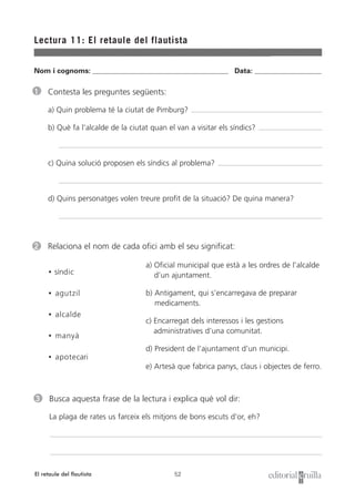 Nom i cognoms: ___________________________________________________ Data: _________________________
52
Lectura 11: El retaule del flautista
El retaule del flautista
1 Contesta les preguntes següents:
a) Quin problema té la ciutat de Pimburg?
b) Què fa l’alcalde de la ciutat quan el van a visitar els síndics?
c) Quina solució proposen els síndics al problema?
d) Quins personatges volen treure profit de la situació? De quina manera?
3 Busca aquesta frase de la lectura i explica què vol dir:
La plaga de rates us farceix els mitjons de bons escuts d’or, eh?
2 Relaciona el nom de cada ofici amb el seu significat:
• síndic
• agutzil
• alcalde
• manyà
• apotecari
a) Oficial municipal que està a les ordres de l’alcalde
d’un ajuntament.
b) Antigament, qui s’encarregava de preparar
medicaments.
c) Encarregat dels interessos i les gestions
administratives d’una comunitat.
d) President de l’ajuntament d’un municipi.
e) Artesà que fabrica panys, claus i objectes de ferro.
 
