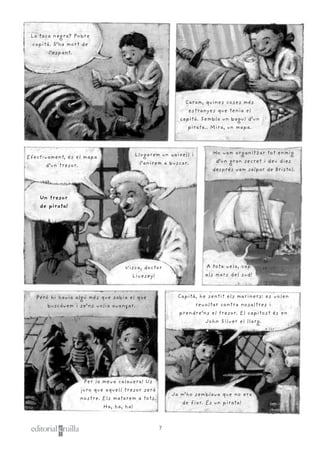 7
Efectivament, és el mapa
d’un tresor.
Llogarem un vaixell i
l’anirem a buscar.
Per la meva calavera! Us
juro que aquell tresor serà
nostre. Els matarem a tots.
Ha, ha, ha!
Capità, he sentit els mariners: es volen
revoltar contra nosaltres i
prendre’ns el tresor. El capitost és en
John Silver el llarg.
Però hi havia algú més que sabia el que
buscàvem i se’ns volia avançar.
Ja m’ho semblava que no era
de fiar. És un pirata!
Un tresor
de pirata!
Visca, doctor
Livesey!
Caram, quines coses més
estranyes que tenia el
capità. Sembla un bagul d’un
pirata.. Mira, un mapa.
La taca negra? Pobre
capità. S’ha mort de
l’espant.
Ho vam organitzar tot enmig
d’un gran secret i deu dies
després vam salpar de Bristol.
A tota vela, cap
als mars del sud!
 