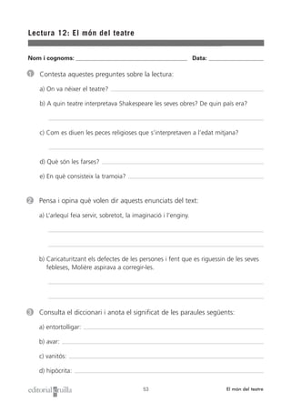 Nom i cognoms: ___________________________________________________ Data: _________________________
Lectura 12: El món del teatre
53 El món del teatre
1 Contesta aquestes preguntes sobre la lectura:
a) On va néixer el teatre?
b) A quin teatre interpretava Shakespeare les seves obres? De quin país era?
c) Com es diuen les peces religioses que s’interpretaven a l’edat mitjana?
d) Què són les farses?
e) En què consisteix la tramoia?
2 Pensa i opina què volen dir aquests enunciats del text:
a) L’arlequí feia servir, sobretot, la imaginació i l’enginy.
b) Caricaturitzant els defectes de les persones i fent que es riguessin de les seves
febleses, Molière aspirava a corregir-les.
3 Consulta el diccionari i anota el significat de les paraules següents:
a) entortolligar:
b) avar:
c) vanitós:
d) hipòcrita:
 