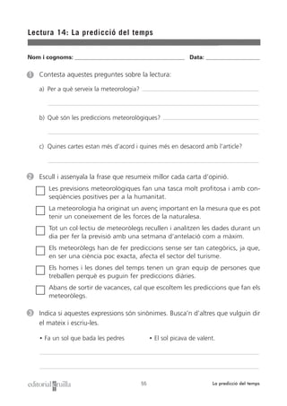 Nom i cognoms: ___________________________________________________ Data: _________________________
Lectura 14: La predicció del temps
55 La predicció del temps
1 Contesta aquestes preguntes sobre la lectura:
a) Per a què serveix la meteorologia?
b) Què són les prediccions meteorològiques?
c) Quines cartes estan més d’acord i quines més en desacord amb l’article?
2 Escull i assenyala la frase que resumeix millor cada carta d’opinió.
Les previsions meteorològiques fan una tasca molt profitosa i amb con-
seqüències positives per a la humanitat.
La meteorologia ha originat un avenç important en la mesura que es pot
tenir un coneixement de les forces de la naturalesa.
Tot un col·lectiu de meteoròlegs recullen i analitzen les dades durant un
dia per fer la previsió amb una setmana d’antelació com a màxim.
Els meteoròlegs han de fer prediccions sense ser tan categòrics, ja que,
en ser una ciència poc exacta, afecta el sector del turisme.
Els homes i les dones del temps tenen un gran equip de persones que
treballen perquè es puguin fer prediccions diàries.
Abans de sortir de vacances, cal que escoltem les prediccions que fan els
meteoròlegs.
3 Indica si aquestes expressions són sinònimes. Busca’n d’altres que vulguin dir
el mateix i escriu-les.
• Fa un sol que bada les pedres • El sol picava de valent.
 