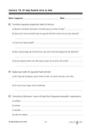 56
Nom i cognoms: ___________________________________________________ Data: _________________________
Lectura 15: El talp Eudald mira la tele
El talp Eudald mira la tele
1 Contesta aquestes preguntes sobre la lectura:
a) Quants membres formaven la família que va visitar el talp?
b) Quina és l’única activitat que fa aquesta família? Quina era la seva actitud?
c) Com és el talp Eudald?
d) Quin personatge de la família és més crític amb els programes de televisió?
e) Quina reacció tenen els néts quan veuen els anuncis de la tele?
2 Explica què volen dir aquestes frases del text:
a) Els Caps de Carbassa, quan miren la tele, no tenen ulls per a res més.
b) El mar és tan màgic com la televisió.
3 Consulta el diccionari i escriu el significat d’aquestes paraules i expressions:
a) salobre
b) sentor:
c) tendals:
d) calar les ulleres:
 