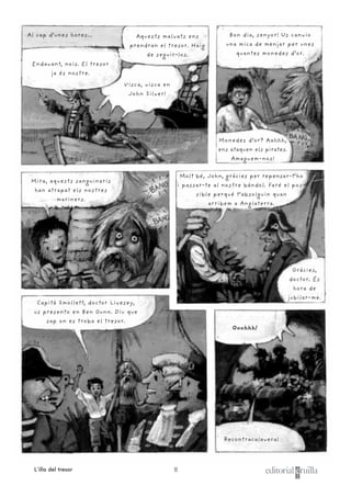 8L’illa del tresor
Capità Smollett, doctor Livesey,
us presento en Ben Gunn. Diu que
sap on es troba el tresor.
Al cap d’unes hores...
Recontracalavera!
Ooohhh!
Bon dia, senyor! Us canvio
una mica de menjar per unes
quantes monedes d’or.
Molt bé, John, gràcies per repensar-t’ho
i passar-te al nostre bàndol. Faré el pos-
sible perquè t’absolguin quan
arribem a Anglaterra.
Gràcies,
doctor. És
hora de
jubilar-me.
Monedes d’or? Aahhh,
ens ataquen els pirates.
Amaguem-nos!
Mira, aquests sanguinaris
han atrapat els nostres
mariners.
Endavant, nois. El tresor
ja és nostre.
Visca, visca en
John Silver!
Aquests malvats ens
prendran el tresor. Haig
de seguir-los.
 