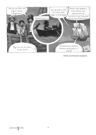 9
Ha, ha, ha! Quan em
vegin arribar
a Anglaterra.
Mentrestant...
No cal patir, Jim.
El tresor està
segur a la bodega.
Potser s’ha quedat a
l’illa. Millor, així
m’estalviaré de
convèncer els tribunals
que hi ha pirates bons.
Algú ha vist en John i
el seu lloro?
Pirates bons, doctor?
Dimoni de pirates, oi
capità?
FI
Robert Louis Stevenson (adaptació)
 