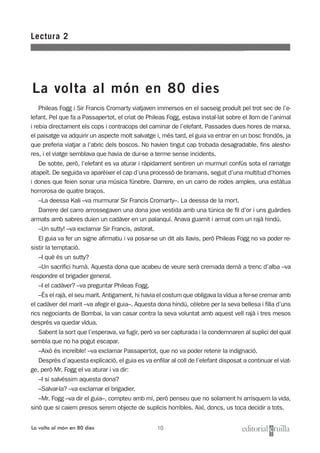 10
Phileas Fogg i Sir Francis Cromarty viatjaven immersos en el sacseig produït pel trot sec de l’e-
lefant. Pel que fa a Passapertot, el criat de Phileas Fogg, estava instal·lat sobre el llom de l’animal
i rebia directament els cops i contracops del caminar de l’elefant. Passades dues hores de marxa,
el paisatge va adquirir un aspecte molt salvatge i, més tard, el guia va entrar en un bosc frondós, ja
que preferia viatjar a l’abric dels boscos. No havien tingut cap trobada desagradable, fins alesho-
res, i el viatge semblava que havia de dur-se a terme sense incidents.
De sobte, però, l’elefant es va aturar i ràpidament sentiren un murmuri confús sota el ramatge
atapeït. De seguida va aparèixer el cap d’una processó de bramans, seguit d’una multitud d’homes
i dones que feien sonar una música fúnebre. Darrere, en un carro de rodes amples, una estàtua
horrorosa de quatre braços.
–La deessa Kali –va murmurar Sir Francis Cromarty–. La deessa de la mort.
Darrere del carro arrossegaven una dona jove vestida amb una túnica de fil d’or i uns guàrdies
armats amb sabres duien un cadàver en un palanquí. Anava guarnit i armat com un rajà hindú.
–Un sutty! –va exclamar Sir Francis, astorat.
El guia va fer un signe afirmatiu i va posar-se un dit als llavis, però Phileas Fogg no va poder re-
sistir la temptació.
–I què és un sutty?
–Un sacrifici humà. Aquesta dona que acabeu de veure serà cremada demà a trenc d’alba –va
respondre el brigadier general.
–I el cadàver? –va preguntar Phileas Fogg.
–És el rajà, el seu marit. Antigament, hi havia el costum que obligava la vídua a fer-se cremar amb
el cadàver del marit –va afegir el guia–. Aquesta dona hindú, cèlebre per la seva bellesa i filla d’uns
rics negociants de Bombai, la van casar contra la seva voluntat amb aquest vell rajà i tres mesos
després va quedar vídua.
Sabent la sort que l’esperava, va fugir, però va ser capturada i la condemnaren al suplici del qual
sembla que no ha pogut escapar.
–Això és increïble! –va exclamar Passapertot, que no va poder retenir la indignació.
Després d’aquesta explicació, el guia es va enfilar al coll de l’elefant disposat a continuar el viat-
ge, però Mr. Fogg el va aturar i va dir:
–I si salvéssim aquesta dona?
–Salvar-la? –va exclamar el brigadier.
–Mr. Fogg –va dir el guia–, compteu amb mi, però penseu que no solament hi arrisquem la vida,
sinó que si caiem presos serem objecte de suplicis horribles. Així, doncs, us toca decidir a tots.
Lectura 2
La volta al món en 80 dies
La volta al món en 80 dies
 