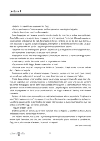 –Jo ja ho tinc decidit –va respondre Mr. Fogg.
–Penso que haurem d’esperar que es faci fosc per actuar –va afegir el brigadier.
–Hi estic d’acord –va concloure Passapertot.
Quan fosquejava, van avançar sense fer soroll a través del bosc fins a arribar a un petit riuet.
Des d’allà es veia una pila de llenya preparada per a la foguera de l’endemà. A la part superior re-
posava el cos embalsamat del rajà. Tot era ple de torxes i el terra era ple de gent que dormia. A
cent passes de la foguera, s’alçava la pagoda, el temple on la dona estava empresonada. Els guàr-
dies del rajà vetllaven les portes i es passejaven mostrant els seus sabres.
–Esperem-nos –va dir el brigadier general–, és possible que els guàrdies al final caiguin de son.
Van esperar fins a la mitjanit i la situació no va canviar.
Passapertot estava fora de si i el guia tenia dificultats per retenir-lo. L’impassible Fogg espera-
va sense manifestar els seus sentiments.
–L’únic que podem fer és marxar –va dir el brigadier en veu baixa.
–Espereu –va dir Mr. Fogg–. Podem esperar fins al matí.
–Però què voleu esperar? –va preguntar Sir Francis Cromarty–. D’aquí a unes hores es farà de
dia i... Seria una bogeria!
Passapertot, enfilat a les primeres branques d’un arbre, rumiava una idea que li havia passat
pel cervell com un llampec i, sense dir res, es va deixar caure de les branques de l’arbre.
Al cap d’una estona, unes tonalitats clares van anunciar que començava a fer-se de dia. I, lla-
vors, es va produir com una resurrecció de la multitud adormida. Van sonar uns cops de tambor i
les portes de la pagoda es van obrir. Dos sacerdots arrossegaven la víctima totalment inerta, fins
que la van estirar al costat del cadàver del seu espòs. Després algú va aproximar-hi una torxa, i la
fusta, impregnada d’oli, es va encendre ràpidament. Mr. Fogg i Sir Francis Cromarty s’ho miraven
impotents.
Però un crit de terror va ressonar i tota la multitud va llançar-se a terra, espantada. El rajà no era
mort. Tothom va veure com s’incorporava, com si fos un fantasma i es carregava la dona als braços.
La víctima passava entre la gent sobre els braços vigorosos que la duien i avançava fins que van
arribar on eren Mr. Fogg i Sir Francis Cromarty.
–Toquem el dos! –va dir.
Era Passapertot en persona qui s’havia esmunyit fins a la foguera i, aprofitant la foscor, havia
arrabassat la dona de les urpes de la mort.
Uns instants després, tots quatre i la jove desapareixien pel bosc i l’elefant se’ls emportava amb
un trot ràpid. Tanmateix, uns crits, uns clams i fins i tot una bala, que va travessar el barret de Mr.
Fogg, els va informar que s’acabava de produir un segrest.
Jules Verne (adaptació)
Lectura 2
11
 