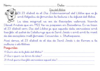 Nom: ................................................................. Data: ..............................................
                                                                                   Dia del llibre
                        El 23 d'abril és el Dia Internacional del Llibre que es fa
                        amb l'objectiu de fomentar la lectura i la difusió del llibre.
                        La idea original va ser de l'escriptor valencià Vicente
Clavel Andrés que en 1922 ho va proposar en Barcelona. Es va triar
el 23 d’abril com Dia del Llibre ja que aquesta data coincideix amb
tres fets: el patró de Catalunya que és Sant Jordi i amb amb la mort
de dos escriptors molt famosos: Cervantes i Shakespeare.
Així doncs, el 23 d’abril és el dia de Sant Jordi i de l’amor a la
cultura i als llibres.
Preguntes:
1) Quin dia és la festa del llibre? .............................................................................................
2) Qui i quan va tenir la idea? ...............................................................................................
3) Amb quins tres fets coincideix aquest dia?....................................................................
.....................................................................................................................................................................
 