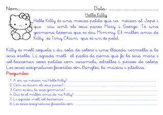 Nom:................................................................... Data: ..............................................
                                                                              Hello Kitty
                          Hello Kitty és una moixa petita que va néixer al Japó i
                          que          viu amb els seus pares Mary i George. Té una
                          germana bessona que es diu Mimmy. El millor amic de
                          Kitty és Tiny Chum que és un ós petit.


Kitty és molt coqueta i du roba de colors i una llaçada vermella a la
seva orella. Li agrada molt el pastís de poma que fa la seva mare i
col·leccionar coses petites com caramels, estrelles i peixos de colors.
Les seves assignatures favorites són l'anglès, la música i plàstica.
Preguntes:
  1. A on va néixer na Hello Kitty?................................................................................................................
  2. Com es diuen els seus pares?.....................................................................................................................
  3. Com es diu la seva germana?...................................................................................................................
  4. Qui és el millor amic de na Kitty? .......................................................................................................
  5. Li agrada molt col·leccionar .....................................................................................................................
  6.Les seves assignatures favorites són: .......................................................................................................
 