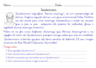 Nom: ................................................................. Data: ..............................................
                                                             Spiderman
          Spiderman significa “home aranya”, és un personatge de
          còmic. Segons aquest còmic, un jove anomenat Peter Parker
          va ser picat per una aranya radioactiva i això va causar
          que a poc a poc adquirís els poders la velocitat, força i
agilitat d'una aranya enorme.
Peter es va fer una disfressa d'aranya que llença teranyines i va
agafar el nom de Spiderman perquè ningú sabés qui era en realitat.
Spiderman intenta ajudar als bons contra el dolents. El seu major
enemic és Red Skull (Calavera Vermella).
Preguntes:
  1. Què significa Spiderman?.............................................................................................................
  2. Com s'anomena realment Spiderman?..............................................................................
  3. Què li va passar per convertir-se en Spiderman?..........................................................
  4. Com s'anomena el seu major enemic?..................................................................................
 