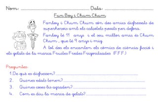 Nom: ................................................................. Data: ..............................................
Fun Boy i Chum Chum
Fanboy i Chum Chum són dos amics disfressats de
superherois amb els calçotets posats per defora.
Fanboy té 11 anys i el seu millor amic és Chum
Chum , que té 9 anys i mig.
A tot dos els encanten els còmics de ciència ficció i
els gelats de la marca Fruites Fredes Frigoritzades (F.F.F.)
Preguntes:
1. De què es disfressen?......................................................................................
2. Quines edats tenen?.....................................................................................
3. Quines coses lis agraden?............................................................................
4. Com es diu la marca de gelats?...............................................................
 