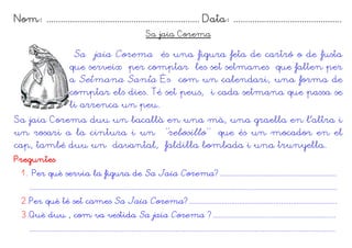 Nom: ................................................................. Data: ..............................................
Sa jaia Corema
Sa jaia Corema és una figura feta de cartró o de fusta
que serveix per comptar les set setmanes que falten per
a Setmana Santa És com un calendari, una forma de
comptar els dies. Té set peus, i cada setmana que passa se
li arrenca un peu.
Sa jaia Corema duu un bacallà en una mà, una graella en l'altra i
un rosari a la cintura i un “rebosillo” que és un mocador en el
cap, també duu un davantal, faldilla bombada i una trunyella.
Preguntes
1. Per què servia la figura de Sa Jaia Corema?.............................................................
................................................................................................................................................................
2.Per què té set cames Sa Jaia Corema?.............................................................................
3.Què duu , com va vestida Sa jaia Corema ?................................................................
...............................................................................................................................................................
 