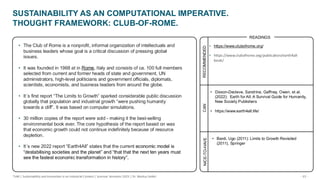 - 33 -
TUM | Sustainability and Innovation in an Industrial Context | Summer Semester 2025 | Dr. Markus Seidel
SUSTAINABILITY AS AN COMPUTATIONAL IMPERATIVE.
THOUGHT FRAMEWORK: CLUB-OF-ROME.
CAN
NICE-TO-HAVE
• https://www.clubofrome.org/
• https://www.clubofrome.org/publication/earth4all-
book/
READINGS
• The Club of Rome is a nonprofit, informal organization of intellectuals and
business leaders whose goal is a critical discussion of pressing global
issues.
• It was founded in 1968 at in Rome, Italy and consists of ca. 100 full members
selected from current and former heads of state and government, UN
administrators, high-level politicians and government officials, diplomats,
scientists, economists, and business leaders from around the globe.
• It´s first report “The Limits to Growth” sparked considerable public discussion
globally that population and industrial growth “were pushing humanity
towards a cliff”. It was based on computer simulations.
• 30 million copies of the report were sold - making it the best-selling
environmental book ever. The core hypothesis of the report based on was
that economic growth could not continue indefinitely because of resource
depletion.
• It´s new 2022 report “Earth4All” states that the current economic model is
“destabilising societies and the planet” and “that that the next ten years must
see the fastest economic transformation in history”.
• Dixson-Decleve, Sandrine, Gaffney, Owen, et al.
(2022): Earth for All: A Survival Guide for Humanity,
New Society Publishers
• https://www.earth4all.life/
• Bardi, Ugo (2011): Limits to Growth Revisited
(2011), Springer
RECOMMENDED
 