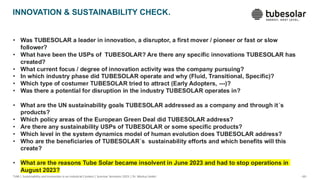 - 60 -
TUM | Sustainability and Innovation in an Industrial Context | Summer Semester 2025 | Dr. Markus Seidel
• Was TUBESOLAR a leader in innovation, a disruptor, a first mover / pioneer or fast or slow
follower?
• What have been the USPs of TUBESOLAR? Are there any specific innovations TUBESOLAR has
created?
• What current focus / degree of innovation activity was the company pursuing?
• In which industry phase did TUBESOLAR operate and why (Fluid, Transitional, Specific)?
• Which type of costumer TUBESOLAR tried to attract (Early Adopters, ---)?
• Was there a potential for disruption in the industry TUBESOLAR operates in?
• What are the UN sustainability goals TUBESOLAR addressed as a company and through it´s
products?
• Which policy areas of the European Green Deal did TUBESOLAR address?
• Are there any sustainability USPs of TUBESOLAR or some specific products?
• Which level in the system dynamics model of human evolution does TUBESOLAR address?
• Who are the beneficiaries of TUBESOLAR´s sustainability efforts and which benefits will this
create?
• What are the reasons Tube Solar became insolvent in June 2023 and had to stop operations in
August 2023?
INNOVATION & SUSTAINABILITY CHECK.
 