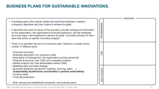 - 73 -
TUM | Sustainability and Innovation in an Industrial Context | Summer Semester 2025 | Dr. Markus Seidel
BUSINESS PLANS FOR SUSTAINABLE INNOVATIONS.
RECOMMENDED
CAN
NICE-TO-HAVE
READINGS
• A business plan is the central, written document that descibes in detail a
company's objectives and how it plans to achieve its goals.
• It describes the vision & nature of the business, provides background information
on the organization, the organization's financial projections, and the strategies
and road maps it will implement to achieve its goals. It provides direction to them
team that works on specific innovation projects.
• There is no standard structure of a business plan. However it usually should
include 10 different parts:
- Executive summary
- Business description incl. business model
- Description of management, the organization and key personnel
- Products & services, their USPs and competitor analysis
- Market analysis inkl. total addressable market (TAM)
- Marketing plan and sales strategy
- Business operations (production, logistics, sourcing, sales, …)
- Sustainability beneficiaries and benefits (= positive externalities)
- Funding needs
- Financial projections
• Both, sartups and established companies, use business plans.
 