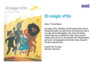 SISÈ
El màgic d'Oz
Autor: Frank Baum
El màgic d'Oz. Dorothy, el Llenyataire de Llauna,
l'Espantaocells i el Lleó Poruc s'encaminen cap a
la ciutat de les Maragdes, per mirar de trobar
solució als seus problemes. Allà, figura que el
màgic d'Oz els ho ha de resoldre tot. Mentrestant,
pel camí, ensopegaran amb tota mena de gent i
tot tipus d'aventures.
A partir de 10 anys.
Gènere: Novel·la.
 