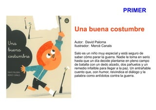 PRIMER
Una buena costumbre
Autor: David Paloma
Ilustrador: Mercè Canals
Salo es un niño muy especial y está seguro de
saber cómo parar la guerra. Nadie le toma en serio
hasta que un día decide plantarse en pleno campo
de batalla con un dedo alzado, dos pañuelos y un
remedio infalible para llegar a la paz. Un entrañable
cuento que, con humor, reivindica el diálogo y la
palabra como antídotos contra la guerra.
 