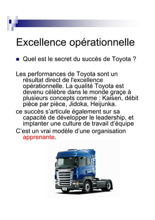 Excellence opérationnelle
  Quel est le secret du succès de Toyota ?

Les performances de Toyota sont un
  résultat direct de l'excellence
  opérationnelle. La qualité Toyota est
  devenu célèbre dans le monde graçe à
  plusieurs concepts comme : Kaisen, débit
  pièce par pièce, Jidoka, Heijunka.
ce succès s’articule également sur sa
  capacité de développer le leadership, et
  implanter une culture de travail d’équipe
C’est un vrai modèle d’une organisation
  apprenante.
 