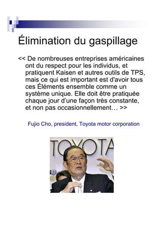 Élimination du gaspillage
<< De nombreuses entreprises américaines
  ont du respect pour les individus, et
  pratiquent Kaisen et autres outils de TPS,
  mais ce qui est important est d'avoir tous
  ces Éléments ensemble comme un
  système unique. Elle doit être pratiquée
  chaque jour d’une façon très constante,
  et non pas occasionnellement… >>

   Fujio Cho, president, Toyota motor corporation
 