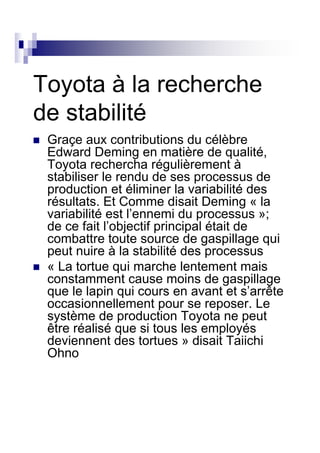 Toyota à la recherche
de stabilité
 Graçe aux contributions du célèbre
 Edward Deming en matière de qualité,
 Toyota rechercha régulièrement à
 stabiliser le rendu de ses processus de
 production et éliminer la variabilité des
 résultats. Et Comme disait Deming « la
 variabilité est l’ennemi du processus »;
 de ce fait l’objectif principal était de
 combattre toute source de gaspillage qui
 peut nuire à la stabilité des processus
 « La tortue qui marche lentement mais
 constamment cause moins de gaspillage
 que le lapin qui cours en avant et s’arrête
 occasionnellement pour se reposer. Le
 système de production Toyota ne peut
 être réalisé que si tous les employés
 deviennent des tortues » disait Taiichi
 Ohno
 