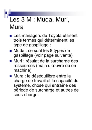 Les 3 M : Muda, Muri,
Mura
 Les managers de Toyota utilisent
 trois termes qui déterminent les
 type de gaspillage :
 Muda : ce sont les 8 types de
 gaspillage (voir page suivante)
 Muri : résulat de la surcharge des
 ressources (main d’œuvre ou en
 machine)
 Mura : le déséquilibre entre la
 charge de travail et la capacité du
 système, chose qui entraîne des
 période de surcharge et autres de
 sous-charge.
 