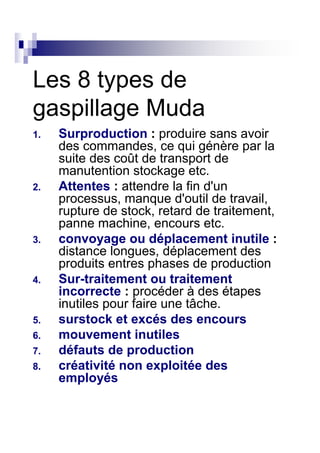 Les 8 types de
gaspillage Muda
1.   Surproduction : produire sans avoir
     des commandes, ce qui génère par la
     suite des coût de transport de
     manutention stockage etc.
2.   Attentes : attendre la fin d'un
     processus, manque d'outil de travail,
     rupture de stock, retard de traitement,
     panne machine, encours etc.
3.   convoyage ou déplacement inutile :
     distance longues, déplacement des
     produits entres phases de production
4.   Sur-traitement ou traitement
     incorrecte : procéder à des étapes
     inutiles pour faire une tâche.
5.   surstock et excés des encours
6.   mouvement inutiles
7.   défauts de production
8.   créativité non exploitée des
     employés
 